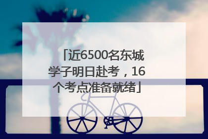 近6500名东城学子明日赴考，16个考点准备就绪